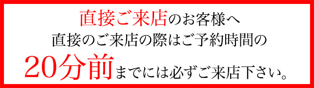 直接ご来店のお客様へ直接のご来店の際はご予約時間の20分前までには必ずご来店下さい。